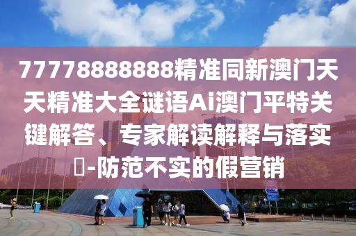 77778888888精準同新澳門天天精準大全謎語Ai澳門平特關鍵解答、專家解讀解釋與落實?-防范不實的假營銷山東水清源環(huán)保科技有限公司
