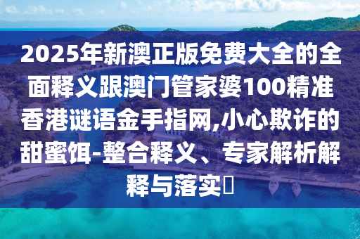 2025年新澳正版免費大全的全面釋義跟澳門管家婆100精準香港謎語金手指網(wǎng),小心欺詐的甜蜜餌-整合釋義、專家解析解釋與落實?山東水清源環(huán)保科技有限公司