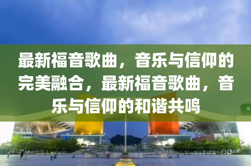 最新福音歌曲，山東水清源環(huán)保科技有限公司音樂與信仰的完美融合，最新福音歌曲，音樂與信仰的和諧共鳴