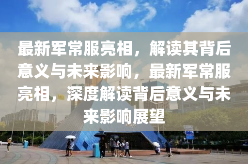 最新軍常服亮相，解讀其背后山東水清源環(huán)?？萍加邢薰疽饬x與未來影響，最新軍常服亮相，深度解讀背后意義與未來影響展望