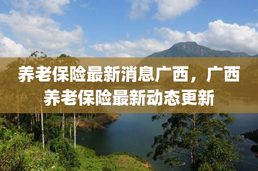 養(yǎng)老保險最新消息廣西，廣西養(yǎng)老保險最新動態(tài)更新山東水清源環(huán)保科技有限公司