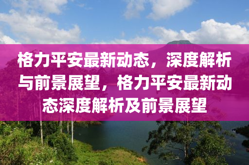 格力平安最新動(dòng)態(tài)山東水清源環(huán)保科技有限公司，深度解析與前景展望，格力平安最新動(dòng)態(tài)深度解析及前景展望