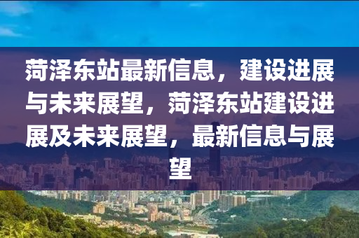 菏澤東站最新信息，建設進展與未來展望，菏澤東站建設進展及未來展望，最新信息山東水清源環(huán)保科技有限公司與展望
