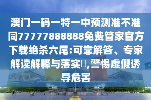 澳門一碼一特一中預(yù)測(cè)準(zhǔn)不準(zhǔn)同77777888888免費(fèi)管家官方下載絕殺山東水清源環(huán)保科技有限公司六尾:可靠解答、專家解讀解釋與落實(shí)?,警惕虛假誘導(dǎo)危害