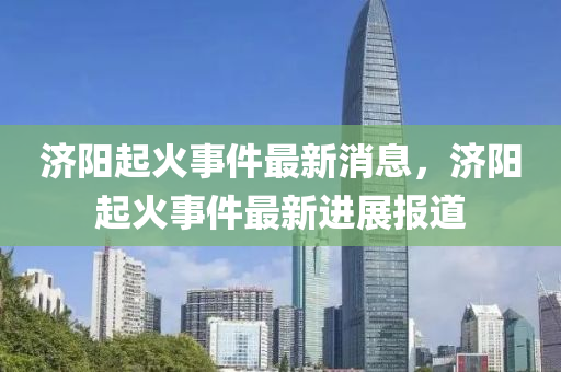 濟陽起火事件最新消息，濟陽起火事件最新進(jìn)展報道山東水清源環(huán)保科技有限公司