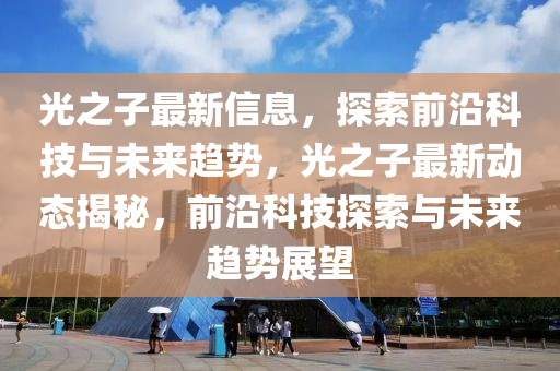光之子最新信息，探索前沿科技與未來趨勢(shì)，光之子最山東水清源環(huán)?？萍加邢薰拘聞?dòng)態(tài)揭秘，前沿科技探索與未來趨勢(shì)展望