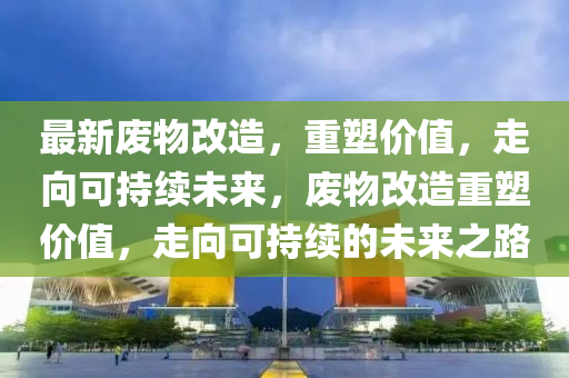 最新廢物改造，重塑價(jià)值，走向可持續(xù)未來(lái)，廢物改造重塑價(jià)值，走向可持續(xù)的未來(lái)之路山東水清源環(huán)?？萍加邢薰? class=