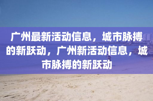 廣州最新活動信息，城市脈搏的新躍動，山東水清源環(huán)?？萍加邢薰緩V州新活動信息，城市脈搏的新躍動