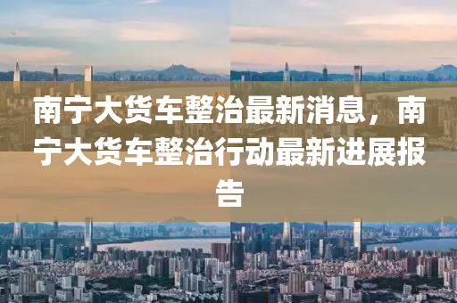 南寧大貨車整治最新消息山東水清源環(huán)?？萍加邢薰荆蠈幋筘涇囌涡袆幼钚逻M展報告