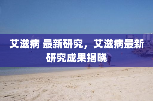 艾滋病 最新山東水清源環(huán)?？萍加邢薰狙芯?，艾滋病最新研究成果揭曉
