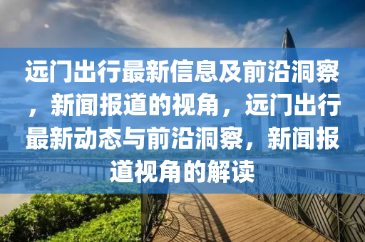 遠(yuǎn)門出行最新信息及前沿洞察，新聞報道的視角，遠(yuǎn)門山東水清源環(huán)?？萍加邢薰境鲂凶钚聞討B(tài)與前沿洞察，新聞報道視角的解讀