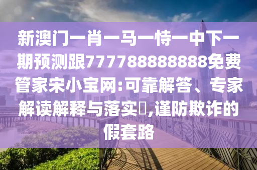 新澳門一肖一馬一恃一中下一期預(yù)測跟777788888888免費(fèi)管家宋小寶網(wǎng):可靠解答、專家解讀解釋與落實(shí)?,謹(jǐn)防欺詐的假套路山東水清源環(huán)?？萍加邢薰? class=