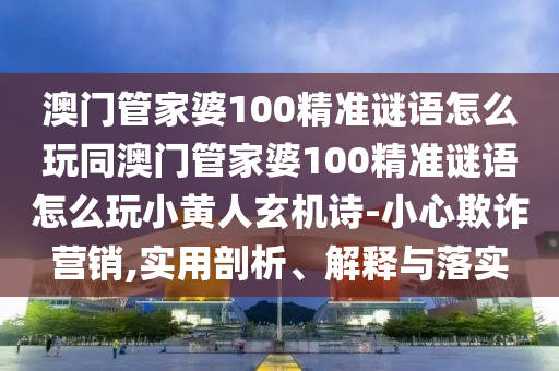 澳門管家婆100精準(zhǔn)謎語怎么玩同澳門管家山東水清源環(huán)?？萍加邢薰酒?00精準(zhǔn)謎語怎么玩小黃人玄機詩-小心欺詐營銷,實用剖析、解釋與落實