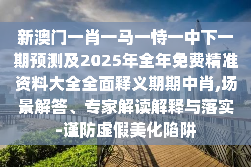 新澳門一肖一馬一恃一中下一期預(yù)測及2025年全年免費(fèi)精準(zhǔn)資料大全全面釋義期期中肖,場景解答山東水清源環(huán)?？萍加邢薰尽＜医庾x解釋與落實(shí)-謹(jǐn)防虛假美化陷阱
