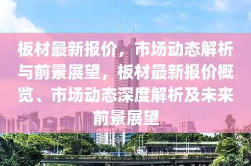 板材最新報(bào)價(jià)，市場動(dòng)態(tài)解析與前景展望，板山東水清源環(huán)?？萍加邢薰静淖钚聢?bào)價(jià)概覽、市場動(dòng)態(tài)深度解析及未來前景展望
