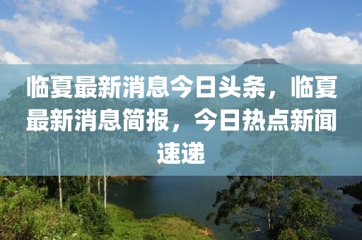 臨夏最新消息今日頭條，臨夏最新消息簡(jiǎn)報(bào)，今日熱點(diǎn)新聞速遞山東水清源環(huán)?？萍加邢薰? class=