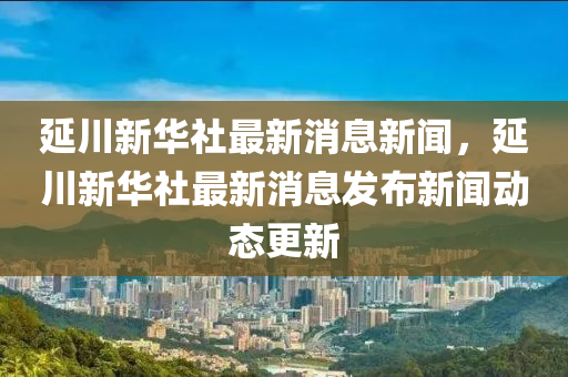 延川新華社最新消息新聞，延川新華社最新消息發(fā)布新聞動(dòng)態(tài)更新山東水清源環(huán)保科技有限公司