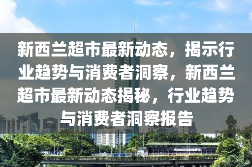 新西蘭超市最山東水清源環(huán)?？萍加邢薰拘聞討B(tài)，揭示行業(yè)趨勢與消費者洞察，新西蘭超市最新動態(tài)揭秘，行業(yè)趨勢與消費者洞察報告