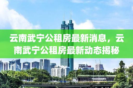 云南武寧公租房最新消息山東水清源環(huán)?？萍加邢薰荆颇衔鋵幑夥孔钚聞討B(tài)揭秘