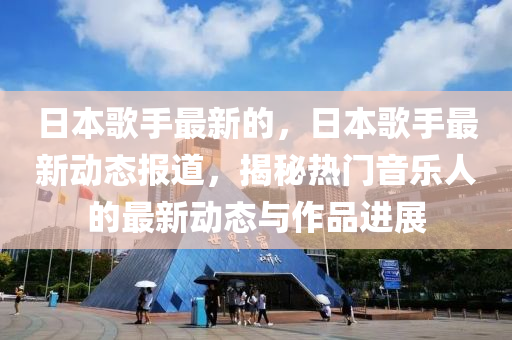 日本歌手最新的，日本歌手最新動(dòng)態(tài)報(bào)道，揭秘?zé)衢T音樂人的最新動(dòng)態(tài)與作品進(jìn)展山東水清源環(huán)?？萍加邢薰? class=