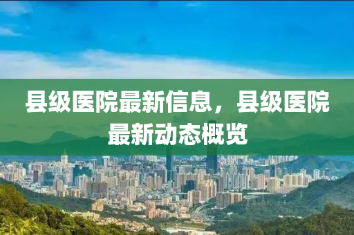 縣級醫(yī)院最新信息，縣級醫(yī)院最新動態(tài)概覽山東水清源環(huán)保科技有限公司