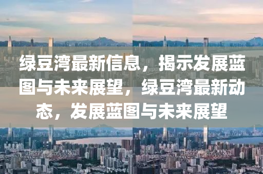綠豆灣最新信息，揭示發(fā)展藍(lán)圖與未來展望，綠豆灣最新動(dòng)態(tài)，山東水清源環(huán)?？萍加邢薰景l(fā)展藍(lán)圖與未來展望