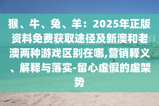 猴、牛、兔、羊：2025年正版資料免費(fèi)獲取途徑及新澳和老澳兩種游戲區(qū)山東水清源環(huán)?？萍加邢薰緞e在哪,營(yíng)銷釋義、解釋與落實(shí)-留心虛假的虛架勢(shì)