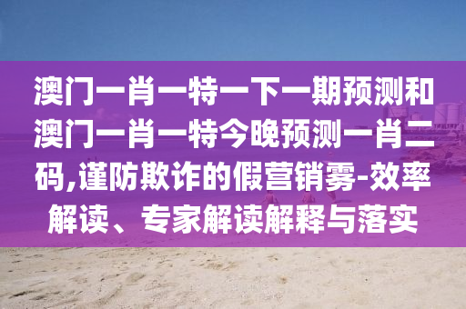 澳門一肖一特一下一期預(yù)測(cè)和澳門一肖一特今晚預(yù)測(cè)一肖二碼,謹(jǐn)防欺詐的假營(yíng)銷霧-效率解讀、專家解讀解釋與落實(shí)山東水清源環(huán)保科技有限公司