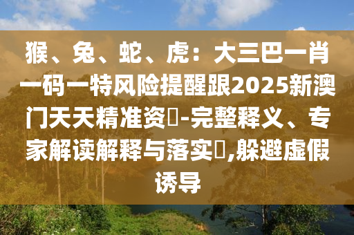 猴、兔、蛇、虎：大三巴一肖一碼一特風險提醒跟2025新澳門天天精準資枓-完整釋義、專家解讀解釋與落實?,躲避虛假誘導