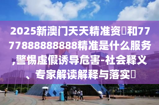 2025新澳門天天精準資枓和7777888888888精準是什么服務,警惕虛假誘導危害-社會釋義、專家解讀解釋與落實?