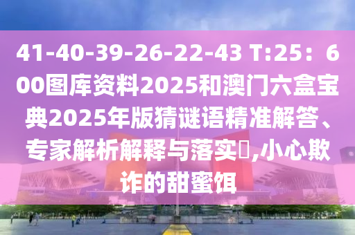 41-40-39-26-22-43 T:25：600圖庫(kù)資料2025和澳門六盒寶典2025年版猜謎語(yǔ)精準(zhǔn)解答、專家解析解釋與落實(shí)?,小心欺詐的甜蜜餌