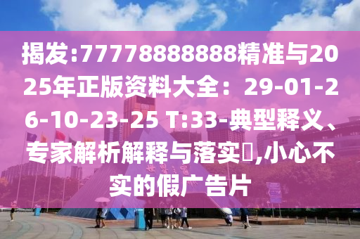 揭發(fā):77778888888精準(zhǔn)與2025年正版資料大全：29-01-26-10-23-25 T:33-典型釋義、專(zhuān)家解析解釋與落實(shí)?,小心不實(shí)的假?gòu)V告片