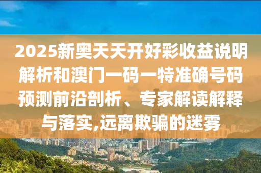 2025新奧天天開好彩收益說明解析和澳門一碼一特準確號碼預(yù)測前沿剖析、專家解讀解釋與落實,遠離欺騙的迷霧