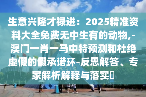 生意興隆才祿進(jìn)：2025精準(zhǔn)資料大全免費(fèi)無(wú)中生有的動(dòng)物,-澳門(mén)一肖一馬中特預(yù)測(cè)和杜絕虛假的假承諾環(huán)-反思解答、專(zhuān)家解析解釋與落實(shí)?