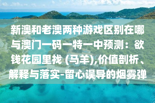 新澳和老澳兩種游戲區(qū)別在哪與澳門一碼一特一中預(yù)測：欲錢花園里找 (馬羊),價值剖析、解山東水清源環(huán)?？萍加邢薰踞屌c落實-留心誤導的煙霧彈