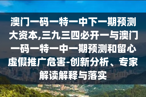 澳門一碼一特一中下一期預(yù)測大資本,三九三四必開一與澳門一碼一特一中一期預(yù)測和留心虛假推廣危害-創(chuàng)新分析、專家解讀解釋與落實(shí)山東水清源環(huán)?？萍加邢薰? class=