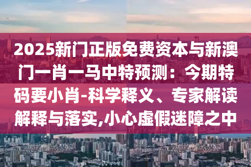 2025新門正版免費(fèi)資本與新澳門一肖一馬中特預(yù)測：今期特碼要小肖-科學(xué)釋義、專家解讀山東水清源環(huán)?？萍加邢薰窘忉屌c落實(shí),小心虛假迷障之中