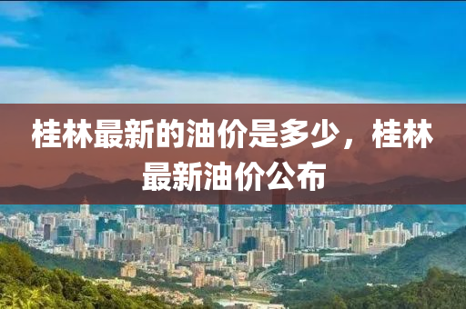 桂林最新的油價(jià)是多少，桂林最新油價(jià)公布山東水清源環(huán)保科技有限公司