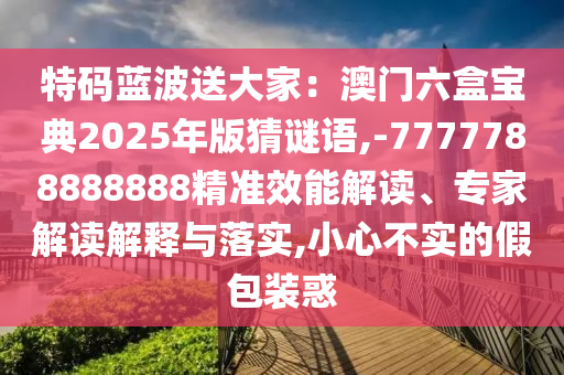特碼藍(lán)波送大家：澳門六盒寶典2025年版猜謎語,-7777788888888精準(zhǔn)效能解讀、專家解讀解釋與落實,小心不實的假包裝惑