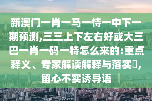 新澳門一肖一馬一恃一中下一期預(yù)測,三三上下左右好或大三巴一肖一碼一特怎么來的:重點釋義、專家解讀解釋與落實?,留心不實誘導(dǎo)語山東水清源環(huán)?？萍加邢薰? class=