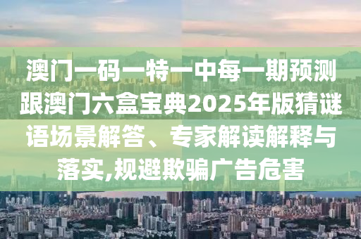 澳門一碼一特一中每一期預(yù)測跟澳門六盒寶典2025年版猜謎語場景解答、專家解讀解釋與落實,規(guī)避欺騙廣告危害