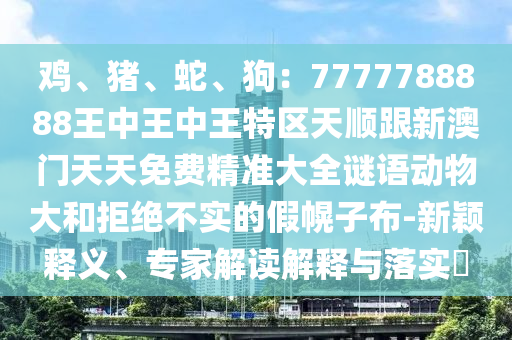 雞、豬、蛇、狗：7777788888王中王中王特區(qū)天順跟新澳門(mén)天天免費(fèi)精準(zhǔn)大全謎語(yǔ)動(dòng)物大和拒絕不實(shí)的假幌子布-新穎釋義、專家解讀解釋與落實(shí)?