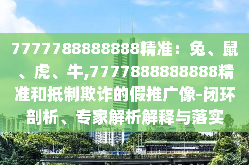 7777788888888精準：兔、鼠、虎、牛,7777888888888精準和抵制欺詐的假推廣像-閉環(huán)剖析、專家解析解釋與落實