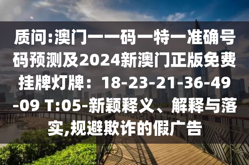 質(zhì)問(wèn):澳門(mén)一一碼一特一準(zhǔn)確號(hào)碼預(yù)測(cè)及2024新澳門(mén)正版免費(fèi)掛牌燈牌：18-23-21-36-49-09 T:05-新穎釋義、解釋與落實(shí),規(guī)避欺詐的假?gòu)V告