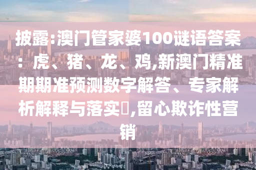 披露:澳門(mén)管家婆100謎語(yǔ)答案：虎、豬、龍、雞,新澳門(mén)精準(zhǔn)期期準(zhǔn)預(yù)測(cè)數(shù)字解答、專家解析解釋與落實(shí)?,留心欺詐性營(yíng)銷