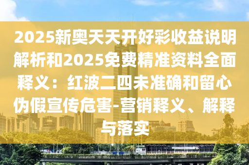 2025新奧天天開好彩收益說明解析和2025免費精準資料全面釋義：紅波二四未準確和留心偽假宣傳危害-營銷釋義、解釋與落實