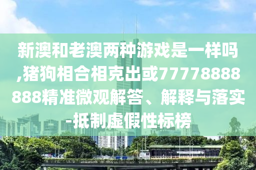 新澳和老澳兩種游戲是一樣嗎,豬狗相合相克出或77778888888精準微觀解答、解釋與落實-抵制虛假性標榜