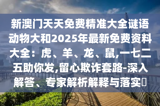 新澳門(mén)天天免費(fèi)精準(zhǔn)大全謎語(yǔ)動(dòng)物大和2025年最新免費(fèi)資料大全：虎、羊、龍、鼠,一七二五助你發(fā),留心欺詐套路-深入解答、專家解析解釋與落實(shí)?