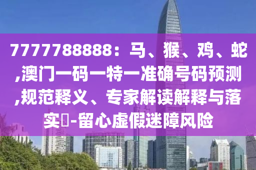 7777788888：馬、猴、雞、蛇,澳門一碼一特一準(zhǔn)確號碼預(yù)測,規(guī)范釋義、專家解讀解釋與落實?-留心虛假迷障風(fēng)險