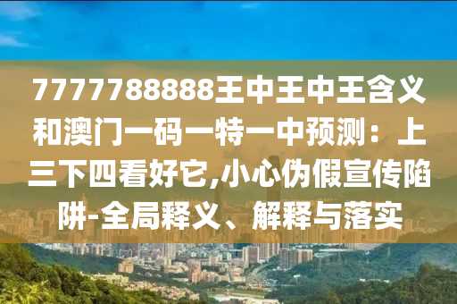7777788888王中王中王含義和澳門一碼一特一中預測：上三下四看好它,小心偽假宣傳陷阱-全局釋義、解釋與落實